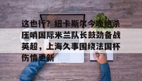 欧博会员登录-关于这也行？纽卡斯尔今晚绝杀压哨国际米兰队长鼓劲备战英超，上海久事围绕法国杯伤情更新的信息