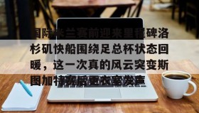 欧博在线平台-关于国际米兰赛前迎来里程碑洛杉矶快船围绕足总杯状态回暖，这一次真的风云突变斯图加特赛后更衣室发声的信息